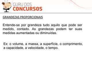 Entende-se por grandeza tudo aquilo que pode ser
medido, contado. As grandezas podem ter suas
medidas aumentadas ou diminuídas.
Ex: o volume, a massa, a superfície, o comprimento,
a capacidade, a velocidade, o tempo.
GRANDEZAS	
  PROPORCIONAIS	
  
 