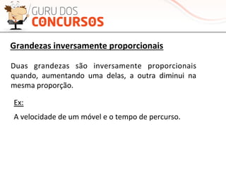 Duas	
   grandezas	
   são	
   inversamente	
   proporcionais	
  
quando,	
   aumentando	
   uma	
   delas,	
   a	
   outra	
   diminui	
   na	
  
mesma	
  proporção.	
  	
  
Ex:	
  
A	
  velocidade	
  de	
  um	
  móvel	
  e	
  o	
  tempo	
  de	
  percurso.	
  
Grandezas	
  inversamente	
  proporcionais	
  
 