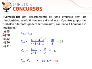 (Correios-­‐RJ)	
   Um	
   departamento	
   de	
   uma	
   empresa	
   tem	
   10	
  
funcionários,	
  sendo	
  6	
  homens	
  e	
  4	
  mulheres.	
  Quantos	
  grupos	
  de	
  
trabalho	
  diferentes	
  podem	
  ser	
  formados,	
  contendo	
  4	
  homens	
  e	
  2	
  
mulheres?	
  
a)	
  45.	
  
b)	
  90.	
  
c)	
  30.	
  
d)	
  60.	
  
e)	
  115.	
  
C6,4	
  ·∙	
  C4,2	
  
C6,4	
  =	
  
6	
  ·∙	
  5	
  ·∙	
  4	
  ·∙	
  3	
  	
  
4	
  ·∙	
  3	
  ·∙	
  2	
  ·∙	
  1	
  
=	
   30	
  
2	
  
=	
   15	
  
C4,2	
  =	
  
4	
  ·∙	
  3	
  	
  	
  
2	
  ·∙	
  1	
  
=	
   12	
  
2	
  
=	
   6	
  
C6,4	
  ·∙	
  C4,2	
   =	
   15	
  ·∙	
  6	
  =	
   90	
  
 