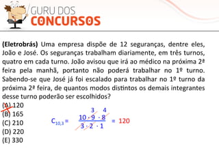 (Eletrobrás)	
   Uma	
   empresa	
   dispõe	
   de	
   12	
   seguranças,	
   dentre	
   eles,	
  
João	
  e	
  José.	
  Os	
  seguranças	
  trabalham	
  diariamente,	
  em	
  três	
  turnos,	
  
quatro	
  em	
  cada	
  turno.	
  João	
  avisou	
  que	
  irá	
  ao	
  médico	
  na	
  próxima	
  2ª	
  
feira	
   pela	
   manhã,	
   portanto	
   não	
   poderá	
   trabalhar	
   no	
   1º	
   turno.	
  
Sabendo-­‐se	
  que	
  José	
  já	
  foi	
  escalado	
  para	
  trabalhar	
  no	
  1º	
  turno	
  da	
  
próxima	
  2ª	
  feira,	
  de	
  quantos	
  modos	
  disMntos	
  os	
  demais	
  integrantes	
  
desse	
  turno	
  poderão	
  ser	
  escolhidos?	
  
(A)	
  120	
  
(B)	
  165	
  
(C)	
  210	
  
(D)	
  220	
  
(E)	
  330	
  
C10,3	
  =	
   10	
  ·∙	
  9	
  	
  ·∙	
  8	
  
3	
  ·∙	
  2	
  	
  ·∙	
  1	
  
=	
  
3	
   4	
  
120	
  
 