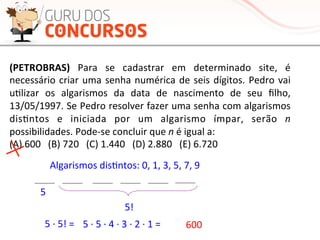 (PETROBRAS)	
   Para	
   se	
   cadastrar	
   em	
   determinado	
   site,	
   é	
  
necessário	
  criar	
  uma	
  senha	
  numérica	
  de	
  seis	
  dígitos.	
  Pedro	
  vai	
  
uMlizar	
   os	
   algarismos	
   da	
   data	
   de	
   nascimento	
   de	
   seu	
   ﬁlho,	
  
13/05/1997.	
  Se	
  Pedro	
  resolver	
  fazer	
  uma	
  senha	
  com	
  algarismos	
  
disMntos	
   e	
   iniciada	
   por	
   um	
   algarismo	
   ímpar,	
   serão	
   n	
  
possibilidades.	
  Pode-­‐se	
  concluir	
  que	
  n	
  é	
  igual	
  a:	
  
(A)	
  600	
  	
  	
  (B)	
  720	
  	
  	
  (C)	
  1.440	
  	
  	
  (D)	
  2.880	
  	
  	
  (E)	
  6.720	
  
Algarismos	
  disMntos:	
  0,	
  1,	
  3,	
  5,	
  7,	
  9	
  
5	
  
5!	
  	
  
5	
  ·∙	
  5	
  ·∙	
  4	
  ·∙	
  3	
  ·∙	
  2	
  ·∙	
  1	
  =	
   600	
  5	
  ·∙	
  5!	
  =	
  	
  
 
