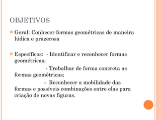 OBJETIVOS Geral: Conhecer formas geométricas de maneira lúdica e prazerosa  Específicos:  - Identificar e reconhecer formas geométricas; - Trabalhar de forma concreta as formas geométricas; -  Reconhecer a mobilidade das formas e possíveis combinações entre elas para criação de novas figuras.  