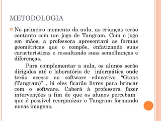 METODOLOGIA No primeiro momento da aula, as crianças terão contanto com um jogo de Tangram. Com o jogo em mãos, a professora apresentará as formas geométricas que o compõe, enfatizando suas características e ressaltando suas semelhanças e diferenças.  Para complementar a aula, os alunos serão dirigidos até o laboratório de  informática onde terão acesso ao software educativo “Gtans (Tangram)” , lá eles ficarão livres para brincar com o software. Caberá à professora fazer intervenções a fim de que os alunos percebam  que é possível reorganizar o Tangram formando novas imagens.  