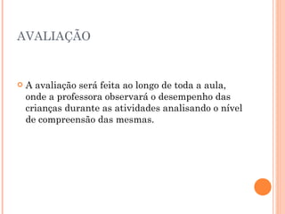 AVALIAÇÃO A avaliação será feita ao longo de toda a aula, onde a professora observará o desempenho das crianças durante as atividades analisando o nível de compreensão das mesmas. 