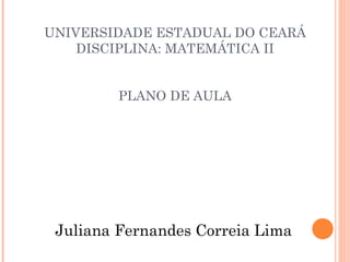 UNIVERSIDADE ESTADUAL DO CEARÁ DISCIPLINA: MATEMÁTICA II  PLANO DE AULA  Juliana Fernandes Correia Lima 