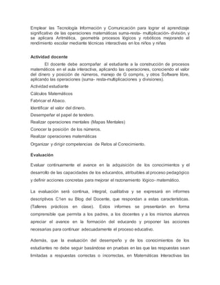 Emplear las Tecnología Información y Comunicación para lograr el aprendizaje
significativo de las operaciones matemáticas suma-resta- multiplicación- división, y
se aplicara Aritmética, geometría procesos lógicos y robóticos mejorando el
rendimiento escolar mediante técnicas interactivas en los niños y niñas
Actividad docente
El docente debe acompañar al estudiante a la construcción de procesos
matemáticos en el aula interactiva, aplicando las operaciones, conociendo el valor
del dinero y posición de números, manejo de G compris, y otros Software libre,
aplicando las operaciones (suma- resta-multiplicaciones y divisiones).
Actividad estudiante
Cálculos Matemáticos
Fabricar el Abaco.
Identificar el valor del dinero.
Desempeñar el papel de tendero.
Realizar operaciones mentales (Mapas Mentales)
Conocer la posición de los números.
Realizar operaciones matemáticas
Organizar y dirigir competencias de Retos al Conocimiento.
Evaluación
Evaluar continuamente el avance en la adquisición de los conocimientos y el
desarrollo de las capacidades de los educandos, atribuibles al proceso pedagógico
y definir acciones concretas para mejorar el razonamiento lógico- matemático.
La evaluación será continua, integral, cualitativa y se expresará en informes
descriptivos C1en su Blog del Docente, que respondan a estas características.
(Talleres prácticos en clase). Estos informes se presentarán en forma
comprensible que permita a los padres, a los docentes y a los mismos alumnos
apreciar el avance en la formación del educando y proponer las acciones
necesarias para continuar adecuadamente el proceso educativo.
Además, que la evaluación del desempeño y de los conocimientos de los
estudiantes no debe seguir basándose en pruebas en las que las respuestas sean
limitadas a respuestas correctas o incorrectas, en Matemáticas Interactivas las
 