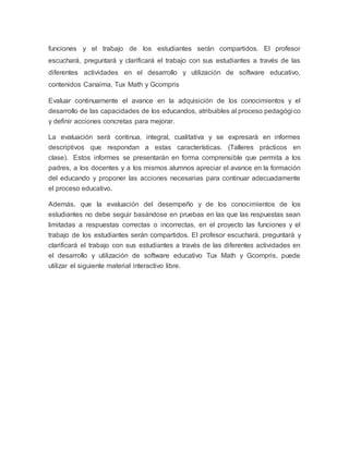 funciones y el trabajo de los estudiantes serán compartidos. El profesor
escuchará, preguntará y clarificará el trabajo con sus estudiantes a través de las
diferentes actividades en el desarrollo y utilización de software educativo,
contenidos Canaima, Tux Math y Gcompris
Evaluar continuamente el avance en la adquisición de los conocimientos y el
desarrollo de las capacidades de los educandos, atribuibles al proceso pedagógico
y definir acciones concretas para mejorar.
La evaluación será continua, integral, cualitativa y se expresará en informes
descriptivos que respondan a estas características. (Talleres prácticos en
clase). Estos informes se presentarán en forma comprensible que permita a los
padres, a los docentes y a los mismos alumnos apreciar el avance en la formación
del educando y proponer las acciones necesarias para continuar adecuadamente
el proceso educativo.
Además, que la evaluación del desempeño y de los conocimientos de los
estudiantes no debe seguir basándose en pruebas en las que las respuestas sean
limitadas a respuestas correctas o incorrectas, en el proyecto las funciones y el
trabajo de los estudiantes serán compartidos. El profesor escuchará, preguntará y
clarificará el trabajo con sus estudiantes a través de las diferentes actividades en
el desarrollo y utilización de software educativo Tux Math y Gcompris, puede
utilizar el siguiente material interactivo libre.
 