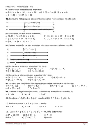 MATEMÁTICA – INTERVALOS 01 – 2013 Página 1
MATEMÁTICA – INTERVALOS 01 – 2013
01. Representar na reta real os intervalos:
a) ] -1, 3] = {x IR | -1 < x ≤ 3} b) [ 2, 6] = {x IR | 2 ≤ x ≤ 6}
c) ] -∞, 1[ = {x IR | x < 1}
02. Escrever a notação para os seguintes intervalos, representados na reta real:
03. Represente na reta real os intervalos:
a) [6, 8] = {x IR | 6 ≤ x ≤ 8} b) ]-3, 5] = {x IR | -3 < x ≤ 5}
c) ]-2, 6[ = {x IR | -2 < x < 6} d) [-1, 5[ = {x IR | -1 ≤ x < 5}
e) ]-∞, 1] = {x IR | x ≤ 1}
04. Escreva a notação para os seguintes intervalos, representados na reta IR.
05. Determine a união dos seguintes intervalos:
a) [1, 3] [2, 5] b) ]-1, 4] [3, 7] c) ]2, 4[ [1, 3[
d) [-5, 5] [0, 3[ e) ]-∞, 1] [1, 3]
06. Determine a intersecção dos seguintes intervalos:
a) [1, 3] [2, 5] b) [-2, 3] [0, 6] c) ]-3, 2] [2, 5]
d) ]1, 3] ]-∞, 8] e) [-1, 3] ]0, +∞[
07. Escreva por compreensão e represente na reta numérica os intervalos:
a) A= [6, 10] b) B = ]-1, 5] c) C = [- 6, 0[ d) D = ]- ∞, 4 [
e) E = [8, +∞ [ f) F= ]- ∞, 3]
08. Realize as seguintes operações, utilizando os intervalos da questão 7:
a. A B b. A E c. D - F
09. Sendo A = ]-3,4[ e B = [-1,6[, calcule A U B, A ∩ B, A – B e B – A.
10. Dados A = (-∞,3[ e B = ]1,+∞), calcule:
a) A U B b) A ∩ B c) A – B d) B - A
11. Dados A = ]-3,2]; B = ]-1,4[ e C = (-∞,+∞), determine:
a) (A U C) ∩ B b) (B U C) - A c) A – B
d) B – C e) (C – A) ∩ B f) A Ո B
 