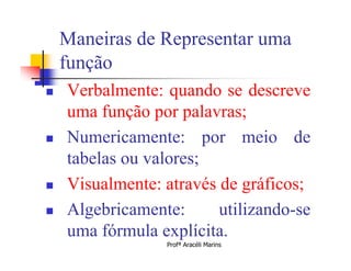 Maneiras de Representar uma
    função
   Verbalmente: quando se descreve
    uma função por palavras;
   Numericamente: por meio de
    tabelas ou valores;
   Visualmente: através de gráficos;
   Algebricamente:      utilizando-se
    uma fórmula explícita.
                 Profª Aracéli Marins
 