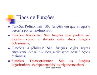 Tipos de Funções
   Funções Polinomiais: São funções em que a regra é
    descrita por um polinômio;
   Funções Racionais: São funções que podem ser
    escritas como a divisão entre duas funções
    polinomiais;
   Funções Algébricas: São funções cujas regras
    envolvem somas, divisões, radiciações com funções
    racionais;
   Funções
    logarítmicas, as exponenciais, as trigonométricas.
                 Transcendentes:    São     as   funções
                          Profª Aracéli Marins
 