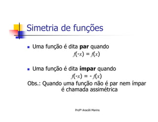 Simetria de funções
   Uma função é dita par quando
                   f(-x) = f(x)

Uma função é dita ímpar quando
                f(-x) = - f(x)
Obs.: Quando uma função não é par nem ímpar
            é chamada assimétrica


                   Profª Aracéli Marins
 