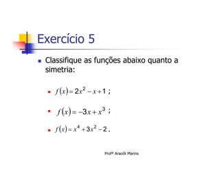 Exercício 5
   Classifique as funções abaixo quanto a
    simetria:

       f x   2 x 2  x  1 ;

    
        f x   3 x  x 3 ;

       f x   x 4  3 x 2  2 .


                               Profª Aracéli Marins
 