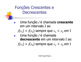 Funções Crescentes e
    Decrescentes

     Uma função f é chamada crescente
      em um intervalo I se:
    f(x1) < f(x2) sempre que x1 < x2 em I
     Uma função f é chamada
      decrescente em um intervalo I se:
    f(x1) > f(x2) sempre que x1 < x2 em I


                 Profª Aracéli Marins
 