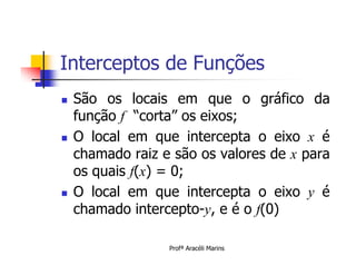 Interceptos de Funções
   São os locais em que o gráfico da
    função f “corta” os eixos;
   O local em que intercepta o eixo x é
    chamado raiz e são os valores de x para
    os quais f(x) = 0;
   O local em que intercepta o eixo y é
    chamado intercepto-y, e é o f(0)

                  Profª Aracéli Marins
 