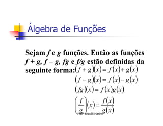 Álgebra de Funções

Sejam f e g funções. Então as funções
f + g, f – g, fg e f/g estão definidas da
seguinte forma: f  g x   f x   g x 
                    f  g x   f x   g x 
                    fg x   f x g x 
                   f           f x 
                     x  
                   g           g x 
                    Profª Aracéli Marins
                    
 