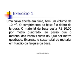 Exercício 1
Uma caixa aberta em cima, tem um volume de
 10 m3. O comprimento da base é o dobro da
 largura. O material da base custa R$ 10,00
 por metro quadrado, ao passo que o
 material das laterais custa R$ 6,00 por metro
 quadrado. Expresse o custo total do material
 em função da largura da base.


                     Profª Aracéli Marins
 