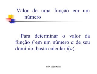 Valor de uma função em um
   número


  Para determinar o valor da
função f em um número a de seu
domínio, basta calcular f(a).


            Profª Aracéli Marins
 