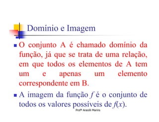 Domínio e Imagem
 O conjunto A é chamado domínio da
  função, já que se trata de uma relação,
  em que todos os elementos de A tem
  um     e    apenas      um      elemento
  correspondente em B.
 A imagem da função f é o conjunto de
  todos os valores possíveis de f(x).
                   Profª Aracéli Marins
 