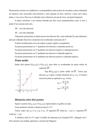 Basicamente consiste em estabelecer a correspondência entre pontos de um plano e pares ordenados
de números reais associados univocamente a uma equação de duas variáveis a uma curva desse
plano, e vice-versa. Para isso é utilizado como referencia um par de eixos, em geral ortogonais.
       O plano cartesiano é um sistema formado por dois eixos perpendiculares entre si com o
ponto ܱ em comum entre eles.

       0ܺ – eixo das abscissas

       0ܻ – eixo das ordenadas
       Cada ponto pertencente ao plano possui uma abscissa ܺ‫ ݌‬e uma ordenada ܻ‫ ,݌‬que indicamos
pelo par ordenado ሺܺ‫݌ܻ ,݌‬ሻ e chamamos de coordenadas cartesianas de ܲ.
       O plano dividido pelos eixos da origem a quatro regiões ou quadrantes.
       Os pontos pertencentes ao 1° quadrante tem abscissa e ordenadas positivas;
       Os pontos pertencentes ao 2º quadrante tem abscissa negativa e ordenada positiva.
       Os pontos pertencentes ao 3º quadrante tem abscissa e ordenada negativas.
       Os pontos pertencentes ao 4º quadrante tem abscissa positiva e ordenada negativa.

       Ponto médio
       Dados dois pontos ‫ܧ‬ሺ‫ݔ‬ா , ‫ݕ‬ா ሻ e ‫ܨ‬ሺ‫ݔ‬ி , ‫ݕ‬ி ሻ, para obter as coordenadas do ponto médio do
                                       segmento തതതത .
                                                ‫ܨܧ‬
                                              Seja ‫ܯ‬ሺ‫ݔ‬ெ , ‫ݕ‬ெ ሻ o ponto médio de തതതത . Temos que
                                                                                ‫ܨܧ‬
                                       abscissa ‫ݔ‬ெ é igual a media aritmética de ‫ݔ‬ா 	݁	‫ݔ‬ி . O mesmo
                                       raciocínio pode ser aplicado a ‫ݕ‬ெ . Assim;
                                                                    ‫ݔ‬ா ൅ ‫ݔ‬ி
                                                               ‫ݔ‬ெ ൌ 	
                                                                       2
                                                                    ‫ݕ‬ா ൅ ‫ݕ‬ி
                                                               ‫ݕ‬ெ ൌ
                                                                       2




       Distancia entre dois pontos
       Sejam os pontos ‫ܧ‬ሺ‫ݔ‬ா , ‫ݕ‬ா ሻ e ‫ܨ‬ሺ‫ݔ‬ி , ‫ݕ‬ி ሻ representados no gráfico ao lado.
       Como podemos calcular a distancia entre ‫ ܧ‬e ‫?ܨ‬
       Vamos supor que ‫ݔ‬ா ് ‫ݔ‬ி e ‫ݕ‬ா ് ‫ݕ‬ி . O segmento തതതത mede |‫ݔ‬ி െ ‫ݔ‬ா | e o segmento ‫ܥܨ‬
                                                      ‫ܥܧ‬                                തതതത
mede |‫ݕ‬ி െ ‫ݕ‬ா |.
       A distância entre ‫ ܧ‬e ‫ ܨ‬é igual à medida da hipotenusa do triangulo ‫ ,ܥܨܧ‬retângulo em ‫.ܥ‬
Para calcular essa medida, aplicamos o teorema de Pitágoras:
 