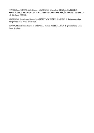 IEZZI,Gelson, MURAKAMI, Carlos e MACHADO, Nilson José FUNDAMENTOS DE
MATEMÁTICA ELEMENTAR V. 8 LIMITES DERIVADAS NOÇÕES DE INTEGRAL. 3ª
ed. São Paulo ATUAL.

MACHADO, Antonio dos Santos, MATEMÁTICA TEMAS E METAS 2- Trigonometria e
Progressões. São Paulo Atual 1998.

SOUZA, Maria Helena Soares de e SPINELL, Walter, MATEMÁTICA 2˚ grau volume 1. São
Paulo Scipione.
 
