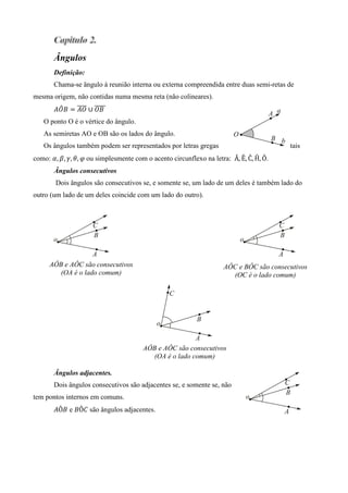 Ângulos
       Definição:
       Chama-se ângulo à reunião interna ou externa compreendida entre duas semi-retas de
mesma origem, não contidas numa mesma reta (não colineares).
        ෠    തതതത തതതതത
       ‫ ܤܱܣ‬ൌ ‫	ܤܱ ∪ ܱܣ‬
   O ponto O é o vértice do ângulo.
   As semiretas AO e OB são os lados do ângulo.
   Os ângulos também podem ser representados por letras gregas                           tais
como: ߙ, ߚ, ߛ, ߠ, ߮	ou simplesmente com o acento circunflexo na letra: 	Â, Ê, Ĉ, Ĥ, Ô.
       Ângulos consecutivos
        Dois ângulos são consecutivos se, e somente se, um lado de um deles é também lado do
outro (um lado de um deles coincide com um lado do outro).




     AÔB e AÔC são consecutivos
      .                                                              AÔC e BÔC são consecutivos
        (OA é o lado comum)                                            (OC é o lado comum)




                                        AÔB e AÔC são consecutivos
                                           (OA é o lado comum)

       Ângulos adjacentes.
       Dois ângulos consecutivos são adjacentes se, e somente se, não
tem pontos internos em comuns.
       ‫ܣ‬Ô‫ ܤ‬e ‫ܤ‬Ô‫ ܥ‬são ângulos adjacentes.
 