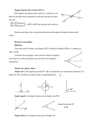 Ângulos Opostos Pelo Vértice (O.P.V.)
       Dois ângulos são opostos pelo vértice se, e somente se, os
lados de um deles são as respectivas semi-retas opostas aos lados
do outro.
  തതതത	݁	ܱ‫ݏ݋ݐݏ݋݌݋	ܥ‬
  ܱ‫ ܣ‬തതതതത               ෠     ෠
                    ൠ → ‫ݏ	ܦܱܣ	݁	ܤܱܣ‬ã‫ݒ	݋݈݁݌	ݏ݋ݐݏ݋݌݋	݋‬é‫.݁ܿ݅ݐݎ‬
  തതതത തതതത
  ܱ‫ݏ݋ݐݏ݋݌݋	ܦܱ	݁	 ܤ‬


       Notemos que duas retas concorrentes determinam dois pares de ângulos opostos pelo
vértice.


       Bissetriz de um ângulo.
       Definição
                                             ෠                         ෠
       Uma semi-reta ܱ‫	ܥ‬interna a um ângulo ‫ ܥܱܣ‬é bissetriz do ângulo ‫ ܤܱܣ‬se, e somente se:
 ෠     ෠
‫ܥܱܤ ≡ ܥܱܣ‬
       A bissetriz de um ângulo é uma semi-reta interna ao ângulo,
com origem no vértice do ângulo e que divide em dois ângulos
congruentes.


       Ângulo reto, agudo, obtuso.
       Ângulo reto é todo ângulo que mede 90˚. Que é congruente a seu suplementar adjacente. É o
ângulo de 360˚ dividido em 4 partes iguais. É representado por:




       Ângulo agudo é um ângulo menor que um ângulo reto (90˚).




       Ângulo obtuso é um ângulo maior que um ângulo reto
 