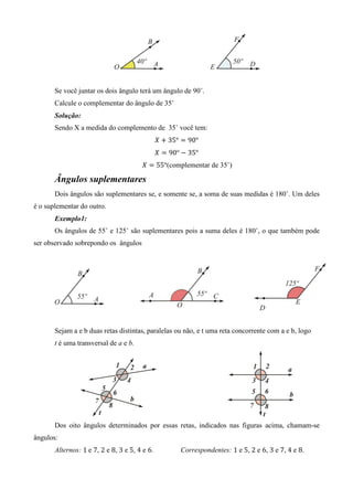 Se você juntar os dois ângulo terá um ângulo de 90˚.
       Calcule o complementar do ângulo de 35˚
       Solução:
       Sendo X a medida do complemento de 35˚ você tem:
                                               ܺ ൅ 35° ൌ 90°
                                               ܺ ൌ 90° െ 35°
                                       ܺ ൌ 55°(complementar de 35˚)

       Ângulos suplementares
       Dois ângulos são suplementares se, e somente se, a soma de suas medidas é 180˚. Um deles
é o suplementar do outro.
       Exemplo1:
       Os ângulos de 55˚ e 125˚ são suplementares pois a suma deles é 180˚, o que também pode
ser observado sobrepondo os ângulos




       Sejam a e b duas retas distintas, paralelas ou não, e t uma reta concorrente com a e b, logo
       t é uma transversal de a e b.




       Dos oito ângulos determinados por essas retas, indicados nas figuras acima, chamam-se
ângulos:
       Alternos: 1	e 7, 2 e 8, 3 e 5, 4 e 6.          Correspondentes: 1 e 5, 2 e 6, 3 e 7, 4 e 8.
 