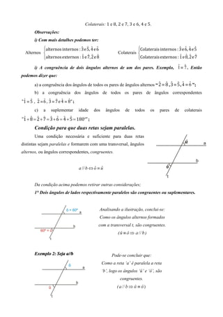 Colaterais: 1 e 8, 2 e 7, 3 e 6, 4 e 5.
        Observações:
        i) Com mais detalhes podemos ter:
           alternos	internos : 3	e	5,	4	e	6
                               ˆ ˆ ˆ ˆ                               Colaterais	internos : 3	e	6,	4	e	5
                                                                                            ˆ ˆ ˆ ˆ
           alternos	externos : 1	e	7,	2	e	8                          Colaterais	externos : 1	e	8,	2	e	7
  Alternos                                                Colaterais 
                                ˆ ˆ ˆ ˆ                                                      ˆ ˆ ˆ ˆ
                                                                     
                                                                            ˆ ˆ
        i) A congruência de dois ângulos alternos de um dos pares. Exemplo, 1 ≡ 7 . Então
podemos dizer que:

        a) a congruência dos ângulos de todos os pares de ângulos alternos “ 2 ≡ 8 , 3 ≡ 5 , 4 ≡ 6 ”;
                                                                             ˆ ˆ ˆ ˆ ˆ ˆ
        b) a congruência dos ângulos de todos os pares de ângulos correspondentes
"1 ≡ 5 , 2 ≡ 6 , 3 ≡ 7	e	4 ≡ 8" ;
 ˆ ˆ ˆ ˆ ˆ ˆ ˆ ˆ

        c)   a    suplementar       idade   dos      ângulos     de   todos       os   pares   de   colaterais

"1 + 8 = 2 + 7 = 3 + 6 = 4 + 5 = 180	°" ;
 ˆ ˆ ˆ ˆ ˆ ˆ ˆ ˆ

        Condição para que duas retas sejam paralelas.
        Uma condição necessária e suficiente para duas retas
distintas sejam paralelas e formarem com uma transversal, ângulos
alternos, ou ângulos correspondentes, congruentes.


                                    a // b ⇔ o ≡ u
                                             ˆ ˆ


        Da condição acima podemos retirar outras considerações;
        1° Dois ângulos de lados respectivamente paralelos são congruentes ou suplementares.


                                                Analisando a ilustração, conclui-se:
                                                Como os ângulos alternos formados
                                               com a transversal t, são congruentes.
                                                           (                  )



        Exemplo 2: Seja a//b                            Pode-se concluir que:
                                                  Como a reta ‘a’ é paralela a reta
                                                  ‘b’, logo os ângulos ‘û’ e ‘ô’, são
                                                               congruentes.
                                                          (
 