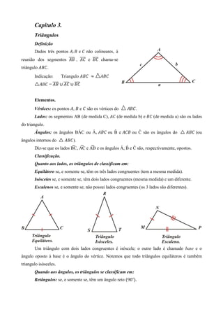 Capitulo 3.
       Triângulos
       Definição
       Dados três pontos ‫ ܤ ,ܣ‬e ‫ ܥ‬não colineares, à
                      തതതത തതതത തതതത
reunião dos segmentos ‫ ܥܣ , ܤܣ‬e ‫ ܥܤ‬chama-se
triângulo ‫.ܥܤܣ‬
       Indicação:       Triangulo ‫ 	ܥܤܣ‬ൎ   ‫ܥܤܣ‬
                തതതത തതതത തതതത
          ‫ܥܤ ∪ ܥܣ ∪ ܤܣ = ܥܤܣ‬


       Elementos.
       Vértices: os pontos ‫ ܤ ,ܣ‬e ‫ ܥ‬são os vértices do    ‫.ܥܤܣ‬
       Lados: os segmentos AB (de medida C), ‫( ܥܣ‬de medida b) e ‫( ܥܤ‬de medida a) são os lados
do triangulo.
       Ângulos: os ângulos BÂC ou Â, ‫ ܥܤܣ‬ou B e ‫ ܤܥܣ‬ou Ĉ são os ângulos do
                                            ̂                                              ‫( ܥܤܣ‬ou
ângulos internos do     ‫.)ܥܤܣ‬
                            ͞   ͞    ͞                 ̂
       Diz-se que os lados BC, AC e AB e os ângulos Â, B e Ĉ são, respectivamente, opostos.
       Classificação.
       Quanto aos lados, os triângulos de classificam em:
       Equilátero se, e somente se, têm os três lados congruentes (tem a mesma medida).
       Isósceles se, e somente se, têm dois lados congruentes (mesma medida) e um diferente.
       Escalenos se, e somente se, não possui lados congruentes (os 3 lados são diferentes).




       Um triângulo com dois lados congruentes é isóscele; o outro lado é chamado base e o
ângulo oposto à base é o ângulo do vértice. Notemos que todo triângulos equiláteros é também
triangulo isósceles.
       Quando aos ângulos, os triângulos se classificam em:
       Retângulos: se, e somente se, têm um ângulo reto ሺ90˚ሻ.
 