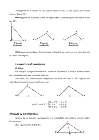 Acutângulos: se, e somente se, têm ângulos agudos, ou seja, os três ângulos com medida
menores do que 90˚.
       Obtusângulos: se, e somente se, têm um ângulo obtuso (tem um ângulo com medida maior
que 90˚).




       O lado oposto ao angula reto de um triangulo retângulo é sua hipotenusa e os outros dois são
os catetos do triângulo.



       Congruência de triângulos.
       Definição
       Um triângulo é congruente (símbolo ≡) a outro se, e somente se, é possível estabelecer uma
correspondência entre seus vértices de modo que:
       Seus lados são ordenadamente congruentes aos lados do outro e Seus ângulos são
ordenadamente congruentes aos ângulos do outro.




                                                ‫	`ܣ ≡ ܣ → 	`ܤ`ܣ ≡ ܤܣ‬
                              ‫≡ ܥܤܣ‬     ‫ `ܥ`ܤ`ܣ‬൝‫`ܤ ≡ ܤ → 		`ܥ`ܣ ≡ ܥܣ‬
                                                ‫`ܥ ≡ ܥ → 		`ܥ`ܤ ≡ ܥܤ‬


Mediana de um triângulo.
       Mediana de um triângulo é um segmento com extremidades num vértice e no ponto médio
do lado oposto.
       ‫ܯ‬ଵ é o ponto médio do lado ‫.ܥܤ‬
 