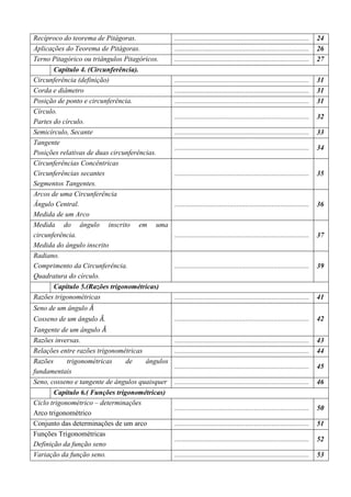 Recíproco do teorema de Pitágoras.              ............................................................................   24
Aplicações do Teorema de Pitágoras.             ............................................................................   26
Terno Pitagórico ou triângulos Pitagóricos.     ............................................................................   27
       Capitulo 4. (Circunferência).
Circunferência (definição)                      ............................................................................   31
Corda e diâmetro                                ............................................................................   31
Posição de ponto e circunferência.              ............................................................................   31
Círculo.
                                                ............................................................................   32
Partes do círculo.
Semicírculo, Secante                            ............................................................................   33
Tangente
                                                ............................................................................   34
Posições relativas de duas circunferências.
Circunferências Concêntricas
Circunferências secantes                        ............................................................................   35
Segmentos Tangentes.
Arcos de uma Circunferência
Ângulo Central.                                 ............................................................................   36
Medida de um Arco
Medida do ângulo inscrito em uma
circunferência.                                 ............................................................................   37
Medida do ângulo inscrito
Radiano.
Comprimento da Circunferência.                  ............................................................................   39
Quadratura do círculo.
      Capitulo 5.(Razões trigonométricas)
Razões trigonométricas                          ............................................................................   41
Seno de um ângulo ‫ܣ‬መ
                      መ
Cosseno de um ângulo ‫.ܣ‬                         ............................................................................   42
Tangente de um ângulo ‫ܣ‬ መ
Razões inversas.                                ............................................................................   43
Relações entre razões trigonométricas           ............................................................................   44
Razões      trigonométricas     de    ângulos
                                                ............................................................................   45
fundamentais
Seno, cosseno e tangente de ângulos quaisquer   ............................................................................   46
       Capitulo 6.( Funções trigonométricas)
Ciclo trigonométrico – determinações
                                                ............................................................................   50
Arco trigonométrico
Conjunto das determinações de um arco           ............................................................................   51
Funções Trigonométricas
                                                ............................................................................   52
Definição da função seno
Variação da função seno.                        ............................................................................   53
 