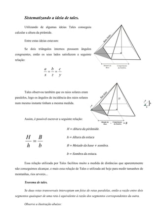 Sistematizando a ideia de tales.

       Utilizando de algumas ideias Tales conseguiu
calcular a altura da pirâmide.

       Entre estas ideias estavam:

       Se dois triângulos internos possuem ângulos
congruentes, então os seus lados satisfazem a seguinte
relação:

                       a b c
                        = =
                       x z y



       Tales observou também que os raios solares eram
paralelos, logo os ângulos de incidência dos raios solares
num mesmo instante tinham a mesma medida.



       Assim, é possível escrever a seguinte relação:


                                         H	ൌ	Altura	da	pirâmide.	

           H B                           h	ൌ	Altura	da	estaca	
            =
           h b                           B	ൌ	Metade	da	base	൅	sombra.	

                                         b	ൌ	Sombra	da	estaca.	

       Essa relação utilizada por Tales facilitou muito a medida de distâncias que aparentemente
não conseguimos alcançar, e mais essa relação de Tales e utilizada até hoje para medir tamanhos de
montanhas, rios arvores...

       Teorema de tales.

       Se duas retas transversais interceptam um feixe de retas paralelas, então a razão entre dois
segmentos quaisquer de uma reta é equivalente à razão dos segmentos correspondentes da outra.

       Observe a ilustração abaixo:
 