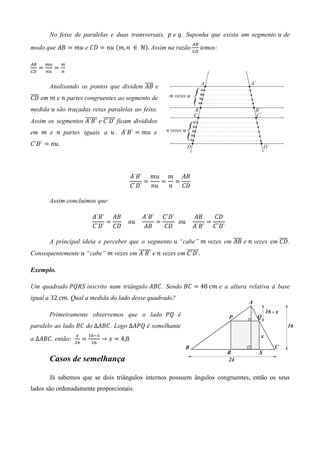 No feixe de paralelas e duas transversais, 	‫ ݌‬e ‫ .ݍ‬Suponha que exista um segmento ‫ ݑ‬de
                                                                    ஺஻
modo que ‫ ܤܣ‬ൌ ݉‫ ݑ‬e ‫ ܦܥ‬ൌ ݊‫ ݑ‬ሺ݉, ݊	 ∈ 	Գሻ. Assim na razão
                                                                    ஼஽
                                                                         temos:

஺஻       ௠௨       ௠
     ൌ        ൌ
஼஽       ௡௨       ௡


                                           തതതത
          Analisando os pontos que dividem ‫ ܤܣ‬e
തതതത em ݉ e ݊ partes congruentes ao segmento de
‫ܦܥ‬
medida ‫ ݑ‬são traçadas retas paralelas ao feixe.
Assim os segmentos തതതതതത e തതതതതത ficam divididos
                   ‫`ܦ`ܥ `ܤ`ܣ‬
em ݉ e ݊ partes iguais a ‫ `ܤ`ܣ . ݑ‬ൌ ݉‫ ݑ‬e
‫ `ܦ`ܥ‬ൌ ݊‫.ݑ‬




                                                  ‫ܤܣ ݉ ݑ݉ `ܤ`ܣ‬
                                                      ൌ   ൌ ൌ
                                                  ‫ݑ݊ `ܦ`ܥ‬  ݊ ‫ܦܥ‬

          Assim concluímos que:

                                ‫ܤܣ `ܤ`ܣ‬            ‫`ܦ`ܥ `ܤ`ܣ‬          ‫ܤܣ‬    ‫ܦܥ‬
                                    ൌ   				‫				ݑ݋‬     ൌ     		‫				ݑ݋‬     ൌ     		
                                ‫ܦܥ `ܦ`ܥ‬            ‫ܤܣ‬    ‫ܦܥ‬           ‫`ܦ`ܥ `ܤ`ܣ‬

          A principal ideia e perceber que o segmento ‫“ ݑ‬cabe” ݉ vezes em ‫ ܤܣ‬e ݊ vezes em തതതത .
                                                                          തതതത            ‫ܦܥ‬
Consequentemente ‫“ ݑ‬cabe” ݉ vezes em തതതതതത e ݊ vezes em തതതതതത.
                                     ‫`ܤ`ܣ‬                ‫`ܦ`ܥ‬

Exemplo.

Um quadrado ܴܲܳܵ inscrito num triângulo ‫ .ܥܤܣ‬Sendo ‫ ܥܤ‬ൌ 48	ܿ݉ e a altura relativa à base
igual a 32	ܿ݉, Qual a medida do lado desse quadrado?

          Primeiramente observemos que o lado ܲܳ é
paralelo ao lado ‫ ܥܤ‬do ∆‫ .ܥܤܣ‬Logo ∆‫ ܳܲܣ‬é semelhante
                      ௫        ଵ଺ି௫
a ∆‫ ,ܥܤܣ‬então:        ଶସ
                           ൌ
                                ଵ଺
                                      → ‫ ݔ‬ൌ 4,8


          Casos de semelhança

          Já sabemos que se dois triângulos internos possuem ângulos congruentes, então os seus
lados são ordenadamente proporcionais.
 