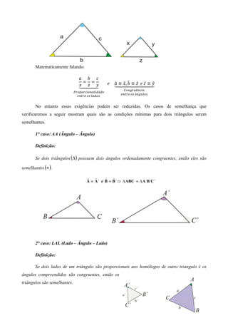 Matematicamente falando:

                                ܽ ܾ ܿ
                                  ൌ ൌ                      ො ො, ෠
                                                  			݁				 ܽ ≡ ‫ݕ ≡ ̂ܿ	݁		 ̂ݖ ≡ ܾ ݔ‬
                                                           ᇣᇧᇧᇧᇧᇧᇤᇧᇧᇧᇧᇧᇥ         ො
                                ᇣᇧ ‫ ݖ‬ᇧᇥ
                                ‫ ݔ‬ᇧᇤᇧ ‫ݕ‬                             	
                                   	                          ஼௢௡௚௥௨ê௡௖௜௔	
                              ௉௥௢௣௢௥௖௜௢௡௔௟௜ௗ௔ௗ௘
                                                            ௘௡௧௥௘	௢௦	â௡௚௨௟௢௦.
                                ௘௡௧௥௘	௢௦	௟௔ௗ௢௦.


       No entanto essas exigências podem ser reduzidas. Os casos de semelhança que
verificaremos a seguir mostram quais são as condições mínimas para dois triângulos serem
semelhantes.

       1° caso: AA (Ângulo – Ângulo)

       Definição:

       Se dois triângulos (∆) possuem dois ângulos ordenadamente congruentes, então eles são

semelhantes (≈ ) .

                                         ˆ     ˆ   ˆ
                                     Â ≡ A ` e B ≡ B `⇒ ∆ ABC ≈ ∆ A `B `C `




       2° caso: LAL (Lado – Ângulo – Lado)

       Definição:

       Se dois lados de um triângulo são proporcionais aos homólogos de outro triangulo é os
ângulos compreendidos são congruentes, então os
triângulos são semelhantes.
 