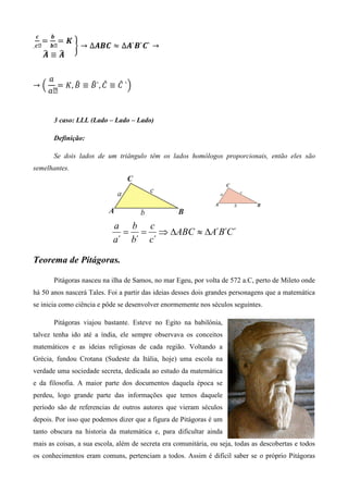 ࢉ         ࢈
      ൌ        ൌࡷ
.ࢉ´       ࢈´        	ቋ → ∆࡭࡮࡯ ൎ ∆࡭`࡮`࡯` →
      ෡ ෡
      ࡭≡࡭

          ܽ
→ ቀ	             ෠   ෠ መ     መ
            ൌ ‫`	 ܥ ≡ ܥ ,`ܤ ≡ ܤ ,ܭ‬ቁ
          ܽ´


           3 caso: LLL (Lado – Lado – Lado)

           Definição:

           Se dois lados de um triângulo têm os lados homólogos proporcionais, então eles são
semelhantes.




                               a b c
                                 = = ⇒ ∆ABC ≈ ∆A´B´C´
                               a´ b´ c´

Teorema de Pitágoras.

           Pitágoras nasceu na ilha de Samos, no mar Egeu, por volta de 572 a.C, perto de Mileto onde
há 50 anos nascerá Tales. Foi a partir das ideias desses dois grandes personagens que a matemática
se inicia como ciência e pôde se desenvolver enormemente nos séculos seguintes.

           Pitágoras viajou bastante. Esteve no Egito na babilônia,
talvez tenha ido até a índia, ele sempre observava os conceitos
matemáticos e as ideias religiosas de cada região. Voltando a
Grécia, fundou Crotana (Sudeste da Itália, hoje) uma escola na
verdade uma sociedade secreta, dedicada ao estudo da matemática
e da filosofia. A maior parte dos documentos daquela época se
perdeu, logo grande parte das informações que temos daquele
período são de referencias de outros autores que vieram séculos
depois. Por isso que podemos dizer que a figura de Pitágoras é um
tanto obscura na historia da matemática e, para dificultar ainda
mais as coisas, a sua escola, além de secreta era comunitária, ou seja, todas as descobertas e todos
os conhecimentos eram comuns, pertenciam a todos. Assim é difícil saber se o próprio Pitágoras
 