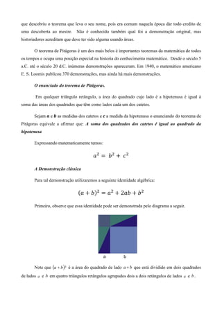 que descobriu o teorema que leva o seu nome, pois era comum naquela época dar todo credito de
uma descoberta ao mestre.     Não é conhecido também qual foi a demonstração original, mas
historiadores acreditam que deve ter sido alguma usando áreas.

       O teorema de Pitágoras é um dos mais belos é importantes teoremas da matemática de todos
os tempos e ocupa uma posição especial na historia do conhecimento matemático. Desde o século 5
a.C. até o século 20 d.C. inúmeras demonstrações apareceram. Em 1940, o matemático americano
E. S. Loomis publicou 370 demonstrações, mas ainda há mais demonstrações.

       O enunciado do teorema de Pitágoras.

       Em qualquer triângulo retângulo, a área do quadrado cujo lado é a hipotenusa é igual à
soma das áreas dos quadrados que têm como lados cada um dos catetos.

       Sejam ࢇ e ࢈ as medidas dos catetos e ࢉ a medida da hipotenusa o enunciando do teorema de
Pitágoras equivale a afirmar que: A soma dos quadrados dos catetos é igual ao quadrado da
hipotenusa

       Expressando matematicamente temos:

                                       ܽଶ ൌ 	 ܾ ଶ ൅ 	 ܿ ଶ

       A Demonstração clássica

       Para tal demonstração utilizaremos a seguinte identidade algébrica:

                               ሺܽ ൅ ܾሻଶ ൌ ܽଶ ൅ 2ܾܽ ൅ ܾ ଶ

       Primeiro, observe que essa identidade pode ser demonstrada pelo diagrama a seguir.




       Note que (a + b ) ² é a área do quadrado de lado a + b que está dividido em dois quadrados
de lados a e b em quatro triângulos retângulos agrupados dois a dois retângulos de lados a e b .
 