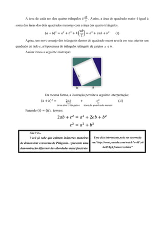 ௔௕
                                                           ଶ
       A área de cada um dos quatro triângulos é               . Assim, a área do quadrado maior é igual à

soma das áreas dos dois quadrados menores com a área dos quatro triângulos.
                                                ܾܽ
                       ሺܽ ൅ ܾሻଶ ൌ ܽଶ ൅ ܾ ଶ ൅ 4 ൬ ൰ ൌ ܽଶ ൅ 2ܾܽ ൅ ܾ ଶ 								ሺ݅ሻ
                                                 2
       Agora, um novo arranjo dos triângulos dentro do quadrado maior revela em seu interior um
quadrado de lado c, a hipotenusa do triângulo retângulo de catetos a e b .
       Assim temos a seguinte ilustração:




                       Da mesma forma, a ilustração permite a seguinte interpretação:
                   ሺܽ ൅ ܾሻଶ ൌ          2ܾܽ
                                       ต              ൅              ܿଶ
                                                                     ณ             							ሺ݅݅ሻ
                                          	                          	
                                á௥௘௔	ௗ௢௦	௧௥௜â௡௚௨௟௢௦       á௥௘௔	ௗ௢	௤௨௔ௗ௥௔ௗ௢	௠௘௡௢௥

       Fazendo ሺ݅ሻ ൌ ሺ݅݅ሻ, ‫:ݏ݋݉݁ݐ‬

                                2ܾܽ ൅ ܿ ଶ ൌ ܽଶ ൅ 2ܾܽ ൅ ܾ ଶ
                                          ܿ ଶ ൌ ܽଶ ൅ ܾ ଶ
          Sua Vez...
          Você já sabe que existem inúmeras maneiras               Uma dica interessante pode ser observada

   de demonstrar o teorema de Pitágoras. Apresente uma           em:“http://www.youtube.com/watch?v=bFzv6

   demonstração diferente das abordadas neste fascículo                   haSSYg&feature=related”
 