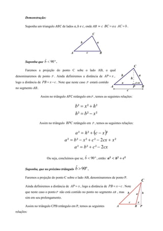 Demonstração:

       Suponha um triangulo ‫ ܥܤܣ‬de lados ܽ, ܾ	݁	ܿ, onde ‫ ܤܣ‬ൌ ܿ BC = a e AC = b .




                   ˆ
       Suponha que b < 90 ° .

       Faremos a projeção do ponto C sobe o lado AB, o qual
denominaremos de ponto P . Ainda definiremos a distância de AP = x ,
logo a distância de PB = x − c . Note que neste caso P estará contido
no segmento ‫.ܤܣ‬

                  Assim no triângulo ‫	ܥܲܣ‬retângulo em P , temos as seguintes relações:


                                            b² = x² + h²
                                            h² = b² − x²
                  Assim no triângulo BPC retângulo em P , temos as seguintes relações:


                                           a ² = h ² + (c − x )²
                                    a ² = b ² − x ² + c ² − 2 cx + x ²
                                          a ² = b ² + c ² − 2 cx

                       Ou seja, concluímos que se, b < 90 ° , então: ࢇ૛ ൏ ࢈૛ ൅ ࢉ૛
                                                   ˆ


       Suponha, que no próximo triângulo    ˆ
                                            b > 90º .
       Faremos a projeção do ponto C sobre o lado AB, denominaremos de ponto P.

       Ainda definiremos a distância de AP = x , logo a distância de PB = x − c . Note
       que neste caso o ponto P não está contido no ponto no segmento AB , mas
       sim em seu prolongamento.

       Assim no triângulo CPB retângulo em P, temos as seguintes
relações:
 