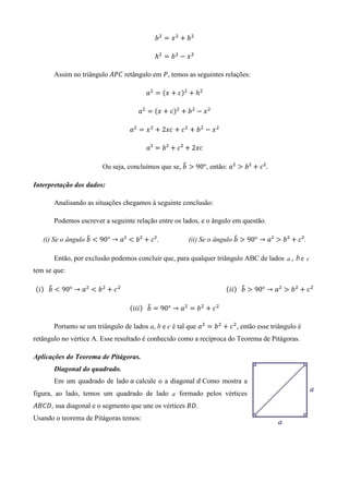 ܾ ଶ ൌ ‫ ݔ‬ଶ ൅ ݄ଶ

                                                       ݄ଶ ൌ ܾ ଶ െ ‫ ݔ‬ଶ

        Assim no triângulo	‫ ܥܲܣ‬retângulo em ܲ, temos as seguintes relações:

                                                   ܽଶ ൌ ሺ‫ ݔ‬൅ ܿሻଶ ൅ ݄ଶ

                                                ܽଶ ൌ ሺ‫ ݔ‬൅ ܿሻଶ ൅ ܾ ଶ െ ‫ ݔ‬ଶ

                                            ܽଶ ൌ ‫ ݔ‬ଶ ൅ 2‫ ܿݔ‬൅ ܿ ଶ ൅ ܾ ଶ െ ‫ ݔ‬ଶ

                                                   ܽ² ൌ ܾ² ൅ ܿ² ൅ 2‫ܿݔ‬

                                                           ෠
                               Ou seja, concluímos que se, ܾ ൐ 90°, então: ܽ² ൐ ܾ² ൅ ܿ².

Interpretação dos dados:

        Analisando as situações chegamos à seguinte conclusão:

        Podemos escrever a seguinte relação entre os lados, e o ângulo em questão.

                   ෠
   (i) Se o ângulo ܾ ൏ 90° → ܽ² ൏ ܾ² ൅ ܿ².                                              ෠
                                                                       (ii) Se o ângulo ܾ ൐ 90° → ܽ² ൐ ܾ² ൅ ܿ².

        Então, por exclusão podemos concluir que, para qualquer triângulo ABC de lados a , b e c
tem se que:

      ෠                                                                                                   ෠
ሺ݅ሻ			ܾ ൏ 90° → ܽଶ ൏ ܾ ଶ ൅ ܿ ଶ 																																																																				ሺ݅݅ሻ			ܾ ൐ 90° → ܽଶ ൐ ܾ ଶ ൅ ܿ ଶ

                                                    ෠
                                            ሺ݅݅݅ሻ			ܾ ൌ 90° → ܽଶ ൌ ܾ ଶ ൅ ܿ ଶ

        Portanto se um triângulo de lados a, b e c é tal que ܽଶ ൌ ܾ ଶ ൅ ܿ ଶ , então esse triângulo é
retângulo no vértice A. Esse resultado é conhecido como a recíproca do Teorema de Pitágoras.

Aplicações do Teorema de Pitágoras.
        Diagonal do quadrado.
        Em um quadrado de lado ܽ calcule o a diagonal ݀	Como mostra a
figura, ao lado, temos um quadrado de lado a formado pelos vértices
‫ ,ܦܥܤܣ‬sua diagonal e o segmento que une os vértices ‫.ܦܤ‬
Usando o teorema de Pitágoras temos:
 