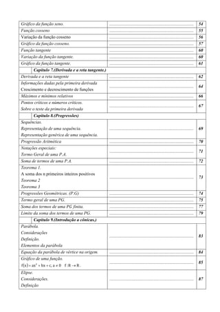 Gráfico da função seno.                           ............................................................................   54
Função cosseno                                    ............................................................................   55
Variação da função cosseno                        ............................................................................   56
Gráfico da função cosseno.                        ............................................................................   57
Função tangente                                   ............................................................................   60
Variação da função tangente.                      ............................................................................   60
Gráfico da função tangente.                       ............................................................................   61
       Capitulo 7.(Derivada e a reta tangente.)
Derivada e a reta tangente                        ............................................................................   62
Informações dadas pela primeira derivada
                                                  ............................................................................   64
Crescimento e decrescimento de funções
Máximos e mínimos relativos                       ............................................................................   66
Pontos críticos e números críticos.
                                                  ............................................................................   67
Sobre o teste da primeira derivada
       Capitulo 8.(Progressões)
Sequências.
Representação de uma sequência.                   ............................................................................   69
Representação genérica de uma sequência.
Progressão Aritmética                             ............................................................................   70
Notações especiais:
                                                  ............................................................................   71
Termo Geral de uma P.A.
Soma de termos de uma P.A.                        ............................................................................   72
Teorema 1.
A soma dos n primeiros inteiros positivos
                                                  ............................................................................   73
Teorema 2
Teorema 3
Progressões Geométricas. (P.G)                    ............................................................................   74
Termo geral de uma PG.                            ............................................................................   75
Soma dos termos de uma ܲ‫ ܩ‬finita.                 ............................................................................   77
Limite da soma dos termos de uma PG.              ............................................................................   79
          Capitulo 9.(Introdução a cônicas.)
Parábola.
Considerações
                                                  ............................................................................   83
Definição.
Elementos da parábola
Equação da parábola de vértice na origem.         ............................................................................   84
Gráfico de uma função.
f (x ) = ax 2 + bx + c, a ≠ 0 f : R → R .
                                                  ............................................................................   85

Elipse.
Considerações.                                    ............................................................................   87
Definição
 