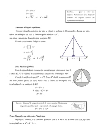 d ² = a² + a²
                                                                                    Sua Vez...     Qual   o   valor   dos
                      d ² = 2a ²
                                                                                    ângulos? Particionados pela diagonal?
                      d = 2a ²        ⇒     d= a 2                                  Construa sua resposta baseada em
                                                                                    argumentos matemáticos.



       Altura do triângulo equilátero.
        Em um triângulo equilátero de lado a calcule o a altura h . Observando a figura, ao lado,
temos um triângulo de lado a formado pelos vértices ABC,
sua altura e a projeção do ponto A no segmento BC.
       Usando o teorema de Pitágoras temos:
                             2
                        a
                  a ² =   + h²
                        2
                              a²
                  h² = a ² −
                              4
                         3a ²               a 3
                  h=            ⇒      h=
                          4                  2


       Raio da circunferência
       Raio da circunferência circunscrita a um triangulo isósceles de base 8
e altura 10. ‘O’ é o centro da circunferência circunscrita ao triangulo ‫. ܥܤܣ‬
       É de fácil verificação que ‫ 	ܲܤ‬ൌ 	ܲ‫ , ܥ‬Logo AP divide o segmento ‫ܥܤ‬
em duas partes iguais, ou seja, nesse caso a altura do triângulo esta
localizada sobre a mediatriz de ‫. ܥܤ‬
                                    a² + b² = c²
                                 4² + (10 − R )² = R²
                                      R = 5,8



        Sua vez... Diagonal de um paralelepípedo de base retangular. Mostre que a
              diagonal do paralelepípedo e representado pela equação abaixo.
                                    ࢊ² ൌ ࢇ² ൅ ࢈² ൅ ࢉ²



Terno Pitagórico ou triângulos Pitagóricos.
       Definição: Sendo a, b e c inteiros positivos com	ܽ ൐ ܾ	e ܽ ൐ ܿ dizemos que ሺܾ, ܿ, ܽሻ é um
terno pitagórico se ܽ² ൌ ܾ² ൅ ܿ².
 