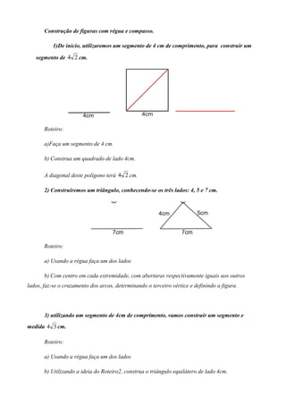 Construção de figuras com régua e compasso.

           1)De inicio, utilizaremos um segmento de 4 cm de comprimento, para construir um

   segmento de 4 2 cm.




       Roteiro:

       a)Faça um segmento de 4 cm.

       b) Construa um quadrado de lado 4cm.

       A diagonal deste polígono terá 4 2 cm.

       2) Construiremos um triângulo, conhecendo-se os três lados: 4, 5 e 7 cm.




       Roteiro:

       a) Usando a régua faça um dos lados

       b) Com centro em cada extremidade, com aberturas respectivamente iguais aos outros
lados, faz-se o cruzamento dos arcos, determinando o terceiro vértice e definindo a figura.




       3) utilizando um segmento de 4cm de comprimento, vamos construir um segmento e
medida 4 3 cm.

       Roteiro:

       a) Usando a régua faça um dos lados

       b) Utilizando a ideia do Roteiro2, construa o triângulo equilátero de lado 4cm.
 