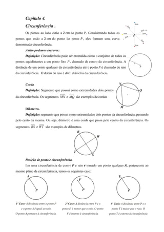 Capitulo 4.
       Circunferência .
       Os pontos ao lado estão a 2	ܿ݉ do ponto ܲ . Considerando todos os
pontos que estão a 2	ܿ݉ do ponto do ponto ܲ , eles formam uma curva
denominada circunferência.
       Assim podemos escrever:
       Definição: Circunferência pode ser entendida como o conjunto de todos os
pontos equidistantes a um ponto fixo P , chamado de centro da circunferência. A
distância de um ponto qualquer da circunferência até o ponto	ܲ é chamado de raio
da circunferência. O dobro do raio é dito: diâmetro da circunferência.


       Corda
       Definição: Segmento que possui como extremidades dois pontos

da circunferência. Os segmentos MN e MQ são exemplos de cordas


       Diâmetro.
       Definição: segmento que possui como extremidades dois pontos da circunferência, passando
pelo cento da mesma. Ou seja, diâmetro é uma corda que passa pelo centro da circunferência. Os

segmentos RS e WT são exemplos de diâmetros.




       Posição de ponto e circunferência.
       Em uma circunferência de centro ࡼ e raio ࢘ tomado um ponto qualquer ࡭, pertencente ao
mesmo plano da circunferência, temos os seguintes caso:
 