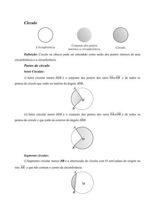 Círculo




       Definição: Circulo ou (disco) pode ser entendido como união dos pontos internos de uma
circunferência e a circunferência.
       Partes do círculo
       Setor Circular:
       ݅ሻ Setor circular menor ‫ ܤܱܣ‬é o conjunto dos pontos dos raios OA	e	OB	 e de todos os
pontos do circulo que estão no interior do ângulo ‫ܣ‬Ô‫.ܤ‬




       ݅݅ሻ Setor circular maior ‫ ܤܱܣ‬é o conjunto dos pontos dos raios OA	e	OB	 e de todos os
pontos do circulo c que estão no exterior do ângulo ‫ܣ‬Ô‫. ܤ‬




       Segmento circular:
       ݅ሻ Segmento circular menor ࡭࡮ e a intersecção do circulo com O semi-plano de origem na

reta 	AB	 e que não contem o centro da circunferência.
 
