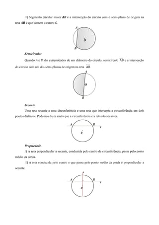 ݅݅ሻ Segmento circular maior ࡭࡮ e a intersecção do circulo com o semi-plano de origem na
reta ࡭࡮ e que contem o centro ܱ.




       Semicírculo:

       Quando ‫ ܣ‬e ‫ ܤ‬são extremidades de um diâmetro do circulo, semicírculo AB e a intersecção

do circulo com um dos semi-planos de origem na reta. AB




       Secante.
       Uma reta secante a uma circunferência e uma reta que intercepta a circunferência em dois
pontos distintos. Podemos dizer ainda que a circunferência e a reta são secantes.




       Propriedade.
       ݅ሻ A reta perpendicular à secante, conduzida pelo centro da circunferência, passa pelo ponto
médio da corda.
       ݅݅ሻ A reta conduzida pelo centro e que passa pelo ponto médio da corda é perpendicular a
secante.
 