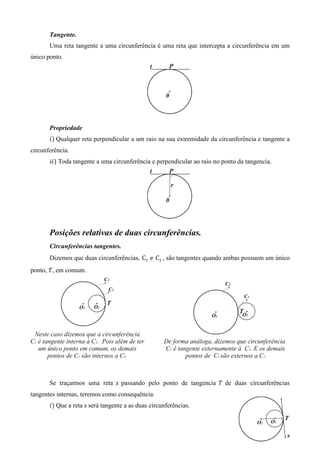 Tangente.
       Uma reta tangente a uma circunferência é uma reta que intercepta a circunferência em um
único ponto.




       Propriedade
       ݅ሻ Qualquer reta perpendicular a um raio na sua extremidade da circunferência e tangente a
circunferência.
       ݅݅ሻ Toda tangente a uma circunferência e perpendicular ao raio no ponto da tangencia.




       Posições relativas de duas circunferências.
       Circunferências tangentes.
       Dizemos que duas circunferências, C1 e C2 , são tangentes quando ambas possuem um único
ponto, ܶ, em comum.




       Se traçarmos uma reta ‫ ݏ‬passando pelo ponto de tangencia ܶ de duas circunferências
tangentes internas, teremos como consequência:
       ݅ሻ Que a reta s será tangente a as duas circunferências.
 