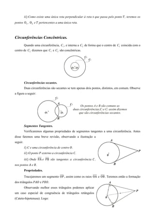݅݅ሻ Como existe uma única reta perpendicular à reta ‫ ݏ‬que passa pelo ponto ܶ, teremos os
pontos O1 , O2 e ܶ pertencentes a uma única reta.



Circunferências Concêntricas.
          Quando uma circunferência, C1 , e interna a C2 de forma que o centro de C1 coincida com o
centro de C2 dizemos que C1 e C2 são concêntricas.




          Circunferências secantes.
          Duas circunferências são secantes se tem apenas dois pontos, distintos, em comum. Observe
a figura a seguir:




          Segmentos Tangentes.
          Verificaremos algumas propriedades de segmentos tangentes a uma circunferência. Antes
disse faremos uma breve revisão, observando a ilustração a
seguir.
          ݅ሻ C e uma circunferência de centro ܱ.
          ݅݅ሻ O ponto ܲ externo a circunferência ‫.ܥ‬

          ݅݅݅ሻ Onde PA e PB são tangentes a circunferência ‫, ܥ‬
nos pontos ‫ ܣ‬e ‫.ܤ‬
          Propriedades.
          Tracejaremos um segmento OP , assim como os raios OA e OB . Teremos então a formação
dos triângulos	ܲ‫ ܱܣ‬e ܲ‫.ܱܤ‬
          Observando melhor esses triângulos podemos aplicar
um caso especial de congruência de triângulos retângulos
(Cateto-hipotenusa). Logo:
 