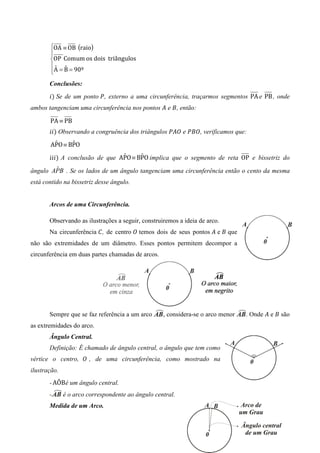 OA ≡ OB (raio)
       
       
       OP Comum os dois triângulos
       ˆ ˆ
       A = B = 90º
       
       Conclusões:
       ݅ሻ Se de um ponto ܲ, externo a uma circunferência, traçarmos segmentos PA e PB , onde
ambos tangenciam uma circunferência nos pontos ‫ ܣ‬e ‫ ,ܤ‬então:

       PA ≡ PB
       ݅݅ሻ Observando a congruência dos triângulos ܲ‫ ܱܣ‬e ܲ‫ ,ܱܤ‬verificamos que:
        ˆ     ˆ
       APO	≡ BPO
                                ˆ     ˆ
       ݅݅݅ሻ A conclusão de que APO	≡ BPO implica que o segmento de reta OP e bissetriz do
        ˆ
ângulo APB . Se os lados de um ângulo tangenciam uma circunferência então o cento da mesma
está contido na bissetriz desse ângulo.


       Arcos de uma Circunferência.

       Observando as ilustrações a seguir, construiremos a ideia de arco.
       Na circunferência ‫ , ܥ‬de centro ܱ temos dois de seus pontos ‫ ܣ‬e ‫ ܤ‬que
não são extremidades de um diâmetro. Esses pontos permitem decompor a
circunferência em duas partes chamadas de arcos.




       Sempre que se faz referência a um arco      , considera-se o arco menor   . Onde ‫ ܣ‬e ‫ ܤ‬são
as extremidades do arco.
       Ângulo Central.
       Definição: É chamado de ângulo central, o ângulo que tem como
vértice o centro, ܱ , de uma circunferência, como mostrado na
ilustração.
       - AÔB é um ângulo central.
       -      é o arco correspondente ao ângulo central.
       Medida de um Arco.
 
