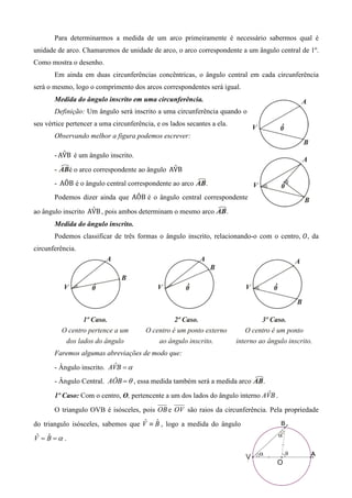 Para determinarmos a medida de um arco primeiramente é necessário sabermos qual é
unidade de arco. Chamaremos de unidade de arco, o arco correspondente a um ângulo central de 1º.
Como mostra o desenho.
       Em ainda em duas circunferências concêntricas, o ângulo central em cada circunferência
será o mesmo, logo o comprimento dos arcos correspondentes será igual.
       Medida do ângulo inscrito em uma circunferência.
       Definição: Um ângulo será inscrito a uma circunferência quando o
seu vértice pertencer a uma circunferência, e os lados secantes a ela.
       Observando melhor a figura podemos escrever:

          ˆ
       - AVB é um ângulo inscrito.

       -                                        ˆ
             é o arco correspondente ao ângulo AVB
       - AÔB é o ângulo central correspondente ao arco        .
       Podemos dizer ainda que AÔB é o ângulo central correspondente
                    ˆ
ao ângulo inscrito AVB , pois ambos determinam o mesmo arco          .
       Medida do ângulo inscrito.
       Podemos classificar de três formas o ângulo inscrito, relacionando-o com o centro, ܱ, da
circunferência.




       Faremos algumas abreviações de modo que:

       - Ângulo inscrito. AVB = α
                            ˆ

       - Ângulo Central. AÔB = θ , essa medida também será a medida arco     .
                                                                                ˆ
       1º Caso: Com o centro, O, pertencente a um dos lados do ângulo interno AVB .

       O triangulo OVB é isósceles, pois OB e OV são raios da circunferência. Pela propriedade
                                     ˆ ˆ
do triangulo isósceles, sabemos que V ≡ B , logo a medida do ângulo

V = B =α .
 ˆ ˆ
 