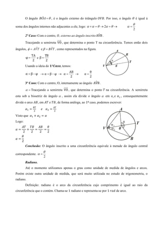 O ângulo BÔA = θ , é o ângulo externo do triângulo ܱܸ‫ .ܤ‬Por isso, o ângulo θ é igual à
                                                                                          θ
soma dos ângulos internos não adjacentes a ele, logo: α + α = θ → 2α = θ →           α=
                                                                                          2
                                                              ˆ
        2º Caso: Com o centro, ܱ, externo ao ângulo inscrito AVB .

        Tracejando a semirreta VO , que determina o ponto T na circunferência. Temos então dois
ângulos, φ = AVT e β = BVT , como representados na figura.
               ˆ         ˆ

             TA      TB
        φ=      e β=
              2       2
        Usando a ideia do ૚º࡯ࢇ࢙࢕, temos:
                                               AB          θ
        α =β−φ → α =β−φ → α =                     →   α=
                                                2          2
                                                          ˆ
        3º Caso: Com o centro, O, internamente ao ângulo AVB .

        α = Tracejando a semirreta VO , que determina o ponto ܶ na circunferência. A semirreta
esta sob a bissetriz do ângulo α , assim ela divide o ângulo α em α1 e α 2 , consequentemente
divide o arco ‫ , ܤܣ‬em ‫ ܶܣ‬e ܶ‫ , ܤ‬de forma análoga, ao 1º	caso, podemos escrever:
               ஻்                     ஺்
        ߙଵ ൌ
               ଶ
                    						݁				ߙଶ ൌ
                                      ଶ
                                           	
Visto que 	ߙଵ ൅ ߙଶ ൌ ߙ 	
Logo:
   ‫ߠ ܤܣ ܤܶ ܶܣ‬
ߙൌ    ൅   ൌ   →
    2   2   2   2
   ߠ
ߙൌ
   2
        Conclusão: O ângulo inscrito a uma circunferência equivale à metade do ângulo central
                          θ
correspondente. α =
                          2
        Radiano.
        Até o momento utilizamos apenas o grau como unidade de medida de ângulos e arcos.
Porém existe outra unidade de medida, que será muito utilizada no estudo de trigonometria, o
radiano.
        Definição: radiano é o arco da circunferência cujo comprimento é igual ao raio da
circunferência que o contém. Chama-se 1 radiano e representa-se por 1	‫ ݀ܽݎ‬de arco.
 